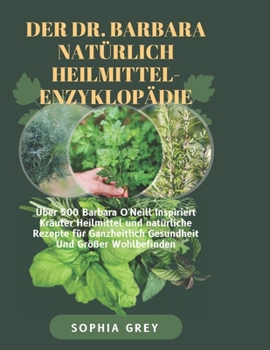 Der DR. Barbara Natürlich Heilmittel-Enzyklopädie: Über 500 Barbara O'Neill Inspiriert Kräuter Heilmittel und natürliche Rezepte für Ganzheitlich Gesundheit Und Größer Wohlbefinden (German Edition)