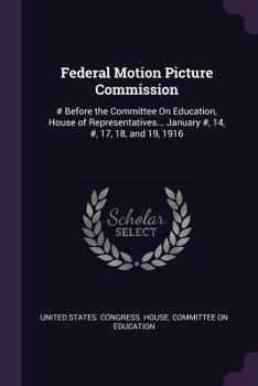 Federal Motion Picture Commission: # Before the Committee On Education, House of Representatives... January #, 14, #, 17, 18, and 19, 1916
