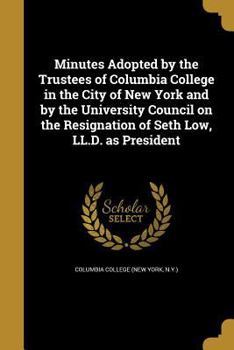 Minutes Adopted by the Trustees of Columbia College in the City of New York and by the University Council on the Resignation of Seth Low, LL.D. as President