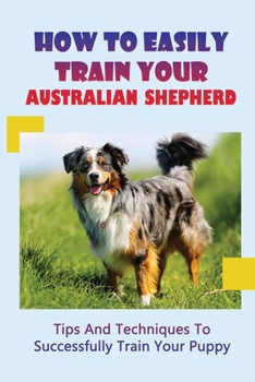 Paperback How To Easily Train Your Australian Shepherd: Tips And Techniques To Successfully Train Your Puppy: How To Train An Australian Shepherd Dog Book