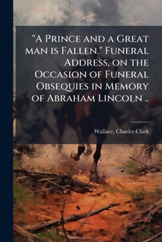 A Prince and a Great Man is Fallen. Funeral Address, on the Occasion of Funeral Obsequies in Memory of Abraham Lincoln ..