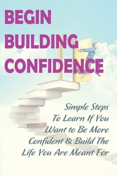 Paperback Begin Building Confidence: Simple Steps To Learn If You Want to Be More Confident &Build The Life You Are Meant For: Tips To Be Confident Book