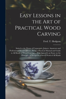 Easy Lessons in the Art of Practical Wood Carving: Suited to the Wants of Carpenters, Joiners, Amateurs and Professional Wood Carvers...