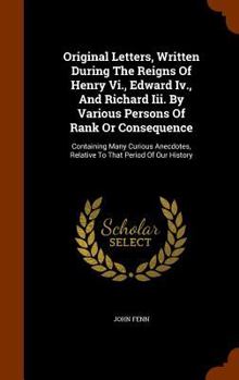 Hardcover Original Letters, Written During The Reigns Of Henry Vi., Edward Iv., And Richard Iii. By Various Persons Of Rank Or Consequence: Containing Many Curi Book