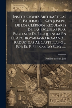 Instituciones Arithméticas Del P. Paulino De San Joseph, De Los Clérigos Regulares De Las Escuelas Pías, Profesor De Eloquencia En El Archigymnasio ... El P. Fernando Scio ......