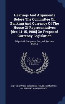 Hearings And Arguments Before The Committee On Banking And Currency Of The House Of Representatives [dec. 11-15, 1906] On Proposed Currency Legislation: Fifty-ninth Congress, Second Session. 1906-7...