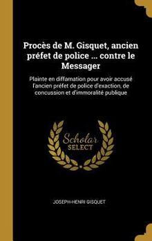 Proc�s de M. Gisquet, Ancien Pr�fet de Police ... Contre Le Messager: Plainte En Diffamation Pour Avoir Accus� l'Ancien Pr�fet de Police d'Exaction, de Concussion Et d'Immoralit� Publique
