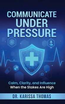 Communicate Under Pressure : Calm, Clarity, and Influence When the Stakes Are High