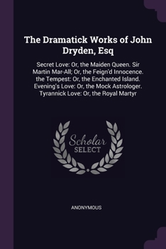 The Dramatick Works of John Dryden, Esq: Secret Love: Or, the Maiden Queen. Sir Martin Mar-All; Or, the Feign'd Innocence. the Tempest: Or, the Enchanted Island. Evening's Love: Or, the Mock Astrologe
