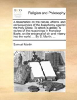 A Dissertation on the Nature, Effects, and Consequences of the Blasphemy Against the Holy Ghost. to Which Is Added, a Review of the Reasonings in Monsieur Bayle, on the Entrance of Sin and Misery Into