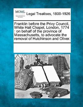 Paperback Franklin Before the Privy Council, White Hall Chapel, London, 1774: On Behalf of the Province of Massachusetts, to Advocate the Removal of Hutchinson Book