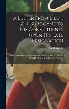 A letter from Lieut. Gen. Burgoyne to his constituents, upon his late resignation; with the correspondences between the Secretaries of War and him, ... to his return to America. The fifth edition.