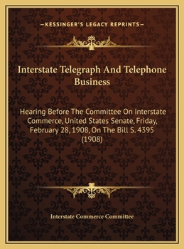 Interstate Telegraph And Telephone Business: Hearing Before The Committee On Interstate Commerce, United States Senate, Friday, February 28, 1908, On The Bill S. 4395