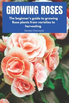 Growing Roses: The beginner's guide to growing Rose plants from varieties to harvesting