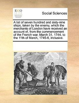A list of seven hundred and sixty-nine ships, taken by the enemy, which the merchants of London have received an account of, from the commencement of ... to the 11th of March, 1745-6, inclusive.