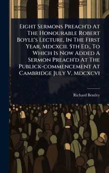 Eight Sermons Preach'd At The Honourable Robert Boyle's Lecture, In The First Year, Mdcxcii. 5th Ed., To Which Is Now Added A Sermon Preach'd At The Publick-commencement At Cambridge July V, Mdcxcvi