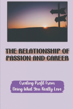 The Relationship Of Passion And Career: Creating Profit From Doing What You Really Love: Getting Paid Doing What You Love