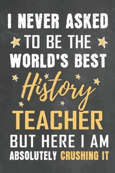 I Never Asked To Be The World's Best History Teacher But Here I Am Absolutely Crushing It: Journal Notebook 108 Pages 6 x 9 Lined Writing Paper School Appreciation Day Gift from Student