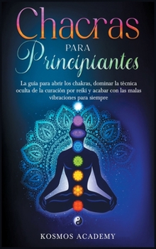 Chakras para principiantes: La guía para abrir los chakras, dominar la técnica oculta de la curación por reiki y acabar con las malas vibraciones para siempre