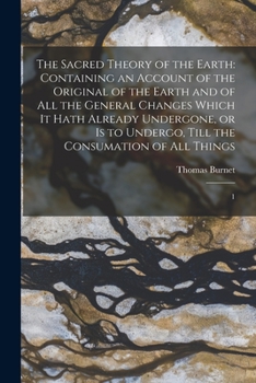 The Sacred Theory Of The Earth: Containing An Account Of Its Original Creation, And Of All The Changes, Which It Hath Undergone, Or Is To Undergo, Until The Consummation Of All Things; Volume 1