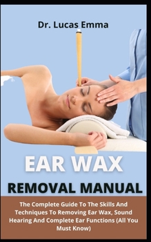 Ear Wax Removal Manual: The Complete Guide On The Skills And Techniques To Removing Ear Wax, Sound Hearing And Complete Ear Functions