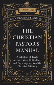 The Christian Pastor’s Manual: A Selection of Tracts on the Duties, Difficulties, and Encouragements of the Christian Ministry
