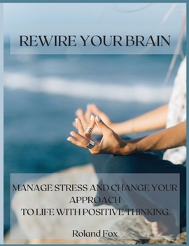 Rewire Your Brain: Manage Stress and Change Your Approach to Life with Positive Thinking