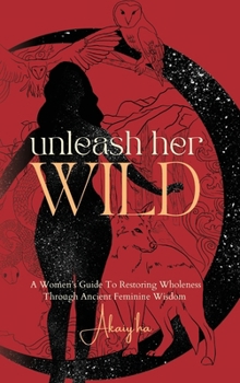Unleash Her Wild: A Women’s Guide To Restoring Wholeness Through Ancient Feminine Wisdom