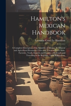 Hamilton's Mexican Handbook: A Complete Description of the Republic of Mexico, Its Mineral and Agricultural Resources, Cities and Towns of Every ... in the Republic, Tariff Regulations,