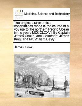 The original astronomical observations made in the course of a voyage to the northern Pacific Ocean in the years MDCCLXXVI. By Captain James Cooke, and Lieutenant James King; and Mr. William Bayly