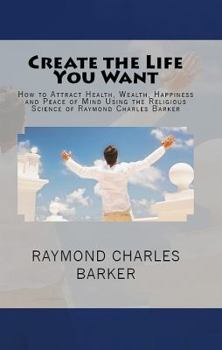 Paperback Create the Life You Want: How to Attract Health, Wealth, Happiness and Peace of Mind Using the Religious Science of Raymond Charles Barker Book