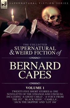 The Collected Supernatural and Weird Fiction of Bernard Capes. Volume 1: Twenty-Five Short Stories & One Novelette of the Strange and Unusual ... 'Camilla', 'Jack the Skipper' and 'Lot 104'
