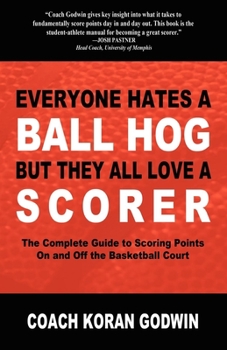 Everyone Hates a Ball Hog but they All Love a Scorer: The Complete Guide to Scoring Points on and off the Basketball Court