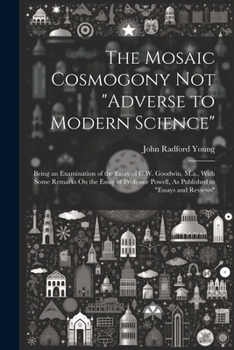 Paperback The Mosaic Cosmogony Not "Adverse to Modern Science": Being an Examination of the Essay of C.W. Goodwin, M.a., With Some Remarks On the Essay of Profe Book