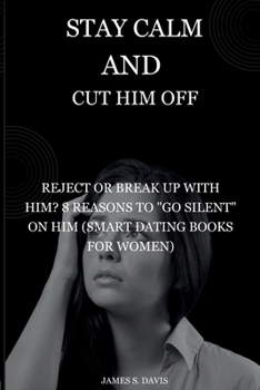 Stay Calm and Cut Him Off: Reject or Break Up with Him? 8 Reasons to "Go Silent" on Him (Smart Dating Books for Women)