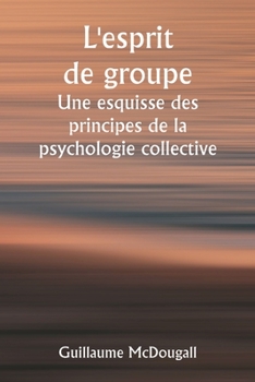 L'esprit de groupe Une esquisse des principes de la psychologie collective; Avec quelques tentatives pour les appliquer à l'interprétation de la vie e