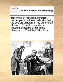 The whole of Aristotle's compleat master-piece, in three parts: displaying the secrets of nature in the generation of man. ... To which is added a ... physician. ... The fifty-third edition.