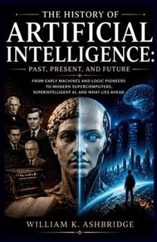 The History of Artificial Intelligence: Past, Present, and Future: From Early Machines and Logic Pioneers to Modern Supercomputers, Superintelligent AI, and What Lies Ahead