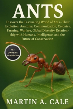 ANTS: Discover the Fascinating World of Ants — Their Evolution, Anatomy, Communication, Colonies, Farming, Warfare, Global Diversity, Relationship ... Intelligence, and the Future of Conservation.