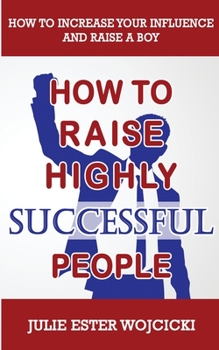 How to Raise Highly Successful People: How to Increase your Influence and Raise a Boy, Break Free of the Overparenting Trap and Prepare Kids for Success! Learn How Successful People Lead!