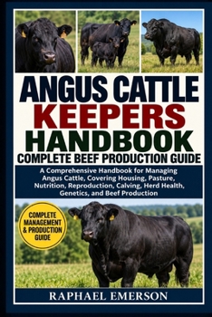 ANGUS CATTLE KEEPERS HANDBOOK: COMPLETE BEEF PRODUCTION GUIDE: A Comprehensive Handbook for Managing Angus Cattle, Covering Housing, Pasture, ... Herd Health, Genetics, and Beef Production