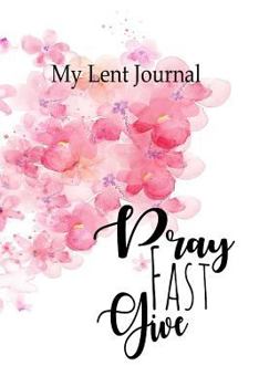 Paperback My Lent Journal - Pray Fast Give: A Notebook to Record Your Prayers, Scriptures and Sacrifices Over the Lenten Season Book