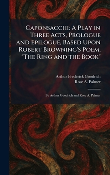Caponsacchi: A Play in Three Acts, Prologue and Epilogue, Based Upon Robert Browning's Poem, "The Ring and the Book" By Arthur Goodrich and Rose A. Palmer