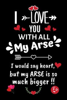 I Love You With All My Arse, I Would Say Heart But My Arse Is So Much Bigger !!: Novelty Blank Lined Journal, Card Alternative / Gift Idea, For Valentine's Day, Anniversary.