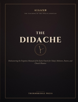 THE DIDACHE: Rediscovering the Forgotten Manual of the Early Church for Today's Believers, Pastors, and Church Planters