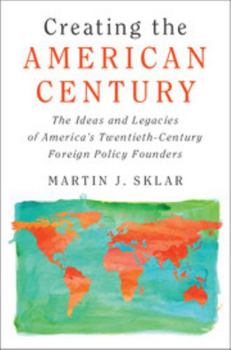 Creating the American Century: The Ideas and Legacies of America's Twentieth-Century Foreign Policy Founders