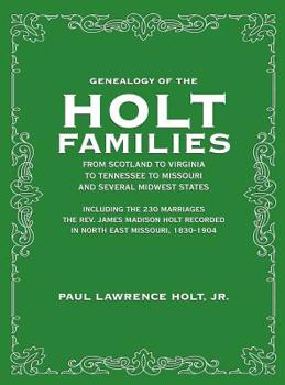 Genealogy of the Holt Families From Scotland to Virginia to Tennessee to Missouri and several Midwest States: Including the 230 Marriages The Rev. James Madison Holt Recorded in North East Missouri, 1