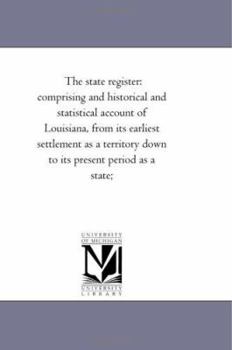 The State Register: Comprising an Historical and Statistical Account of Louisiana, from Its Earliest Settlement As a Territory Down to Its Present Period As a State