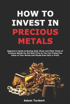 Paperback How to Invest in Precious Metals: Beginner's Guide to Buying Gold, Silver and Other Kinds of Precious Metals for the Best Price so You Can Protect the Book