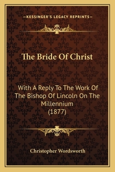 The Bride Of Christ: With A Reply To The Work Of The Bishop Of Lincoln On The Millennium